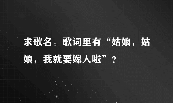 求歌名。歌词里有“姑娘，姑娘，我就要嫁人啦”？