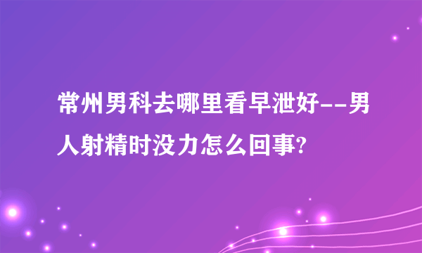 常州男科去哪里看早泄好--男人射精时没力怎么回事?