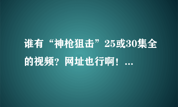 谁有“神枪狙击”25或30集全的视频？网址也行啊！！！！！！