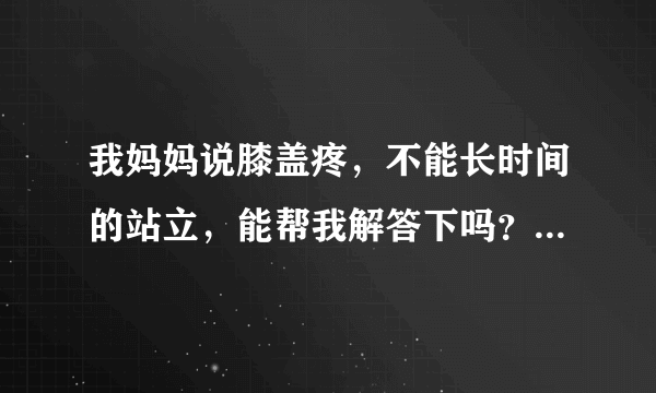 我妈妈说膝盖疼，不能长时间的站立，能帮我解答下吗？...