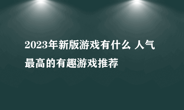 2023年新版游戏有什么 人气最高的有趣游戏推荐