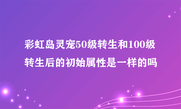 彩虹岛灵宠50级转生和100级转生后的初始属性是一样的吗