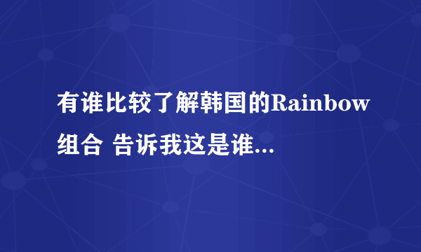 有谁比较了解韩国的Rainbow组合 告诉我这是谁 详细点最好