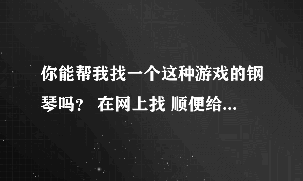 你能帮我找一个这种游戏的钢琴吗？ 在网上找 顺便给我顺序列出来。。 可以追加分。。 好人一生平安。