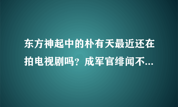 东方神起中的朴有天最近还在拍电视剧吗？成军官绯闻不是已经播了吗？