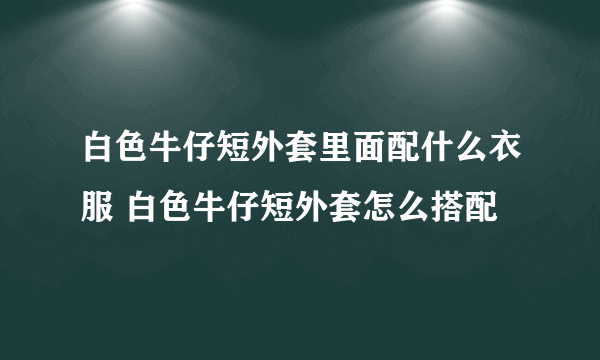 白色牛仔短外套里面配什么衣服 白色牛仔短外套怎么搭配