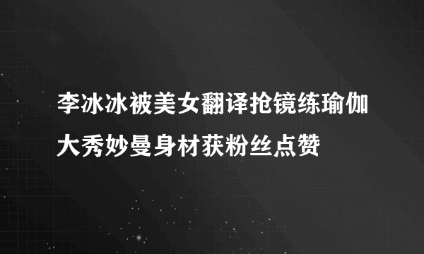 李冰冰被美女翻译抢镜练瑜伽大秀妙曼身材获粉丝点赞