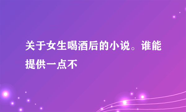 关于女生喝酒后的小说。谁能提供一点不