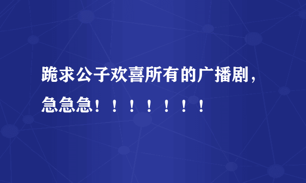 跪求公子欢喜所有的广播剧，急急急！！！！！！！