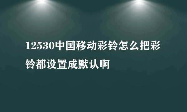 12530中国移动彩铃怎么把彩铃都设置成默认啊