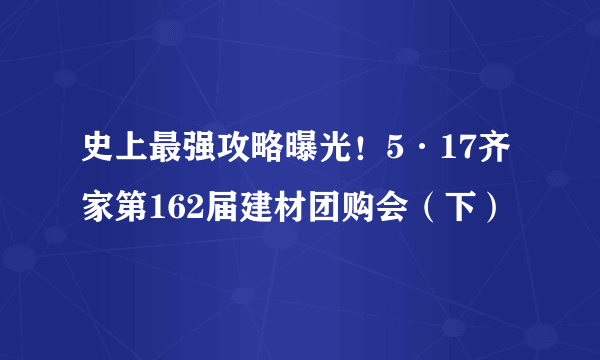 史上最强攻略曝光！5·17齐家第162届建材团购会（下）