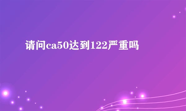 请问ca50达到122严重吗