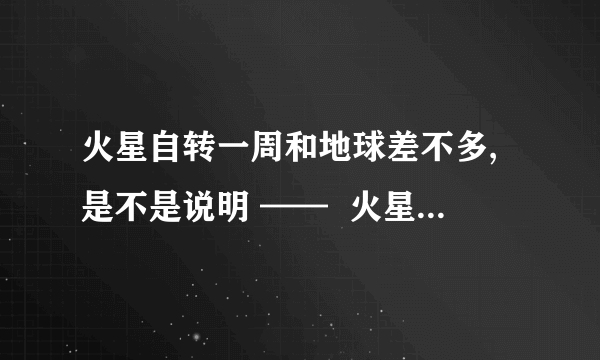 火星自转一周和地球差不多,是不是说明 ——  火星自转一周为24小时37分22.6秒,地球自转一周为23小时56分4秒  火星比地球小,也就是说赤道周长比地球短,所以火星自转的速度（米/秒）比地球的快咯?