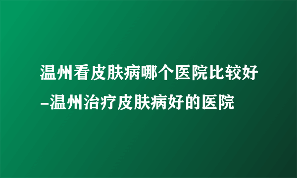 温州看皮肤病哪个医院比较好-温州治疗皮肤病好的医院