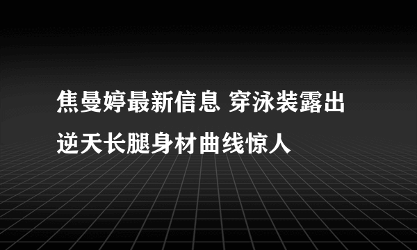 焦曼婷最新信息 穿泳装露出逆天长腿身材曲线惊人