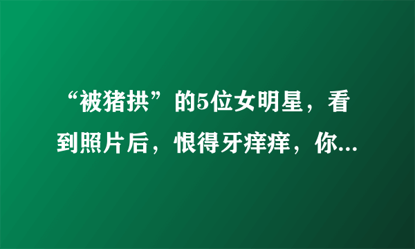 “被猪拱”的5位女明星，看到照片后，恨得牙痒痒，你知道都有谁吗？