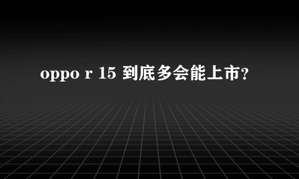 oppo r 15 到底多会能上市？