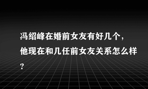 冯绍峰在婚前女友有好几个，他现在和几任前女友关系怎么样？