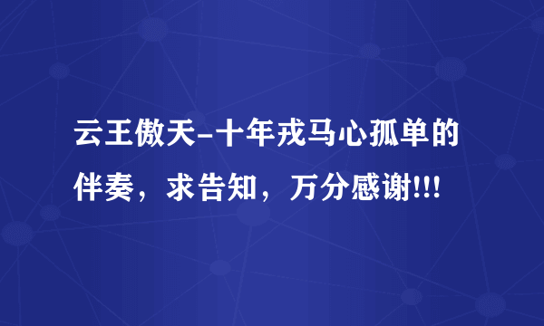 云王傲天-十年戎马心孤单的伴奏，求告知，万分感谢!!!