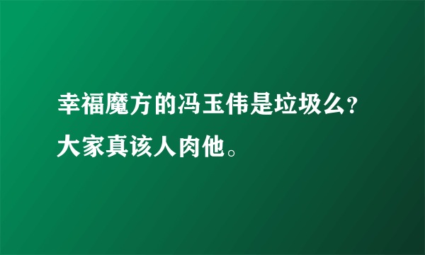 幸福魔方的冯玉伟是垃圾么？大家真该人肉他。