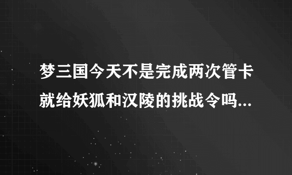 梦三国今天不是完成两次管卡就给妖狐和汉陵的挑战令吗 我完成了怎么不给啊