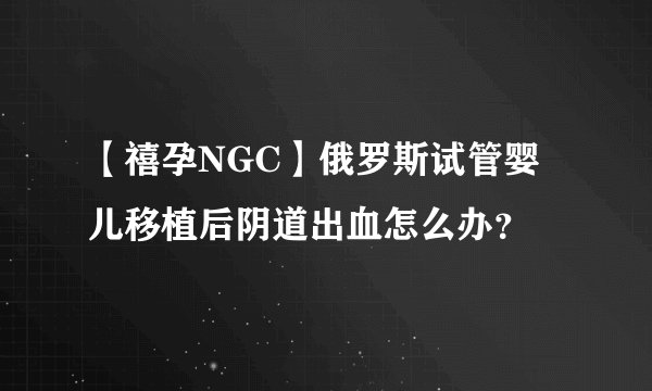 【禧孕NGC】俄罗斯试管婴儿移植后阴道出血怎么办？