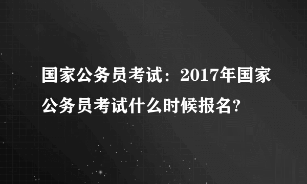 国家公务员考试：2017年国家公务员考试什么时候报名?