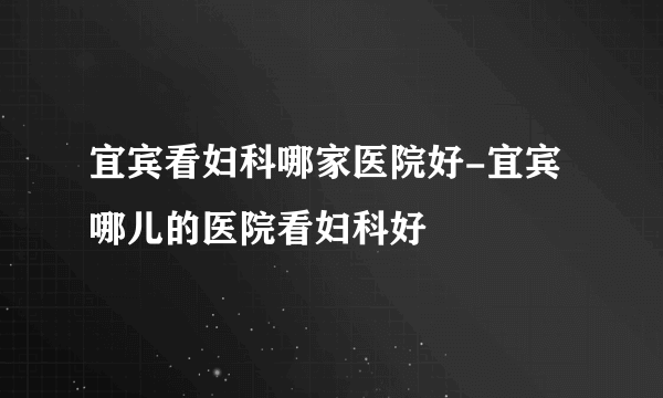 宜宾看妇科哪家医院好-宜宾哪儿的医院看妇科好