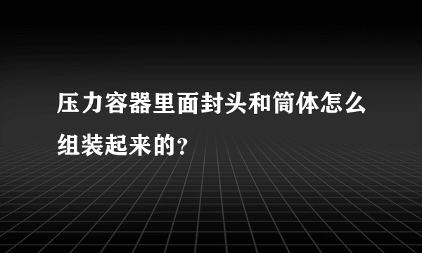 压力容器里面封头和筒体怎么组装起来的？