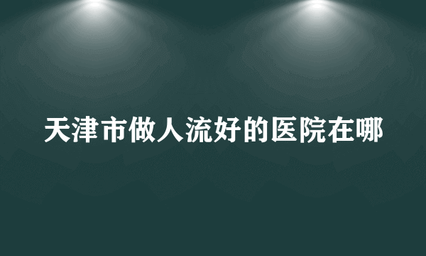 天津市做人流好的医院在哪