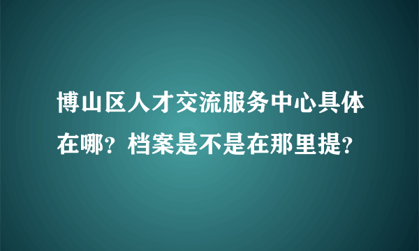 博山区人才交流服务中心具体在哪？档案是不是在那里提？