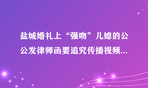 盐城婚礼上“强吻”儿媳的公公发律师函要追究传播视频者的法律责任，你怎么看？