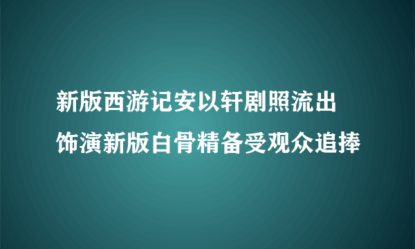 新版西游记安以轩剧照流出 饰演新版白骨精备受观众追捧