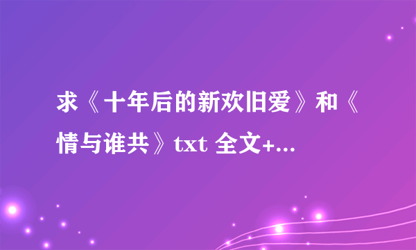 求《十年后的新欢旧爱》和《情与谁共》txt 全文+全部番外 997281219@qq.com 谢谢~