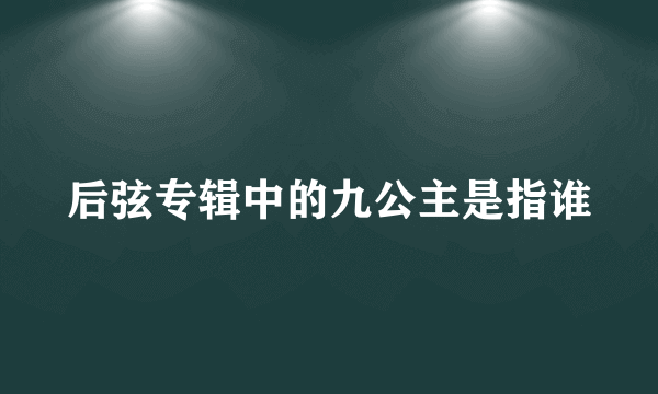 后弦专辑中的九公主是指谁