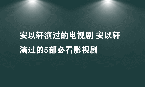 安以轩演过的电视剧 安以轩演过的5部必看影视剧