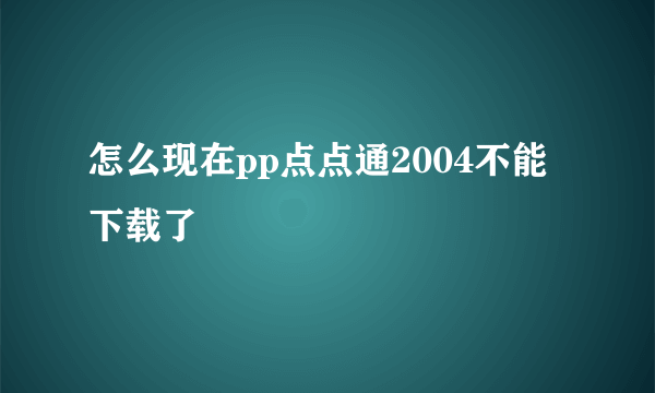 怎么现在pp点点通2004不能下载了