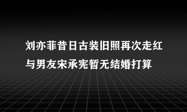 刘亦菲昔日古装旧照再次走红与男友宋承宪暂无结婚打算