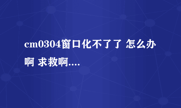 cm0304窗口化不了了 怎么办啊 求救啊....