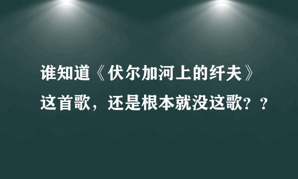 谁知道《伏尔加河上的纤夫》这首歌，还是根本就没这歌？？