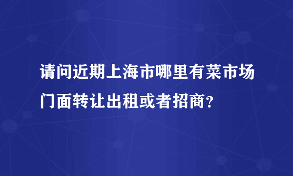 请问近期上海市哪里有菜市场门面转让出租或者招商？