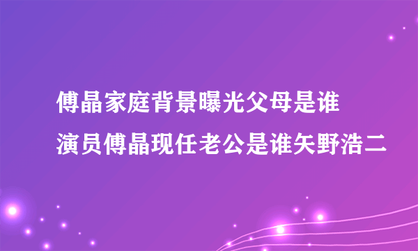 傅晶家庭背景曝光父母是谁 演员傅晶现任老公是谁矢野浩二