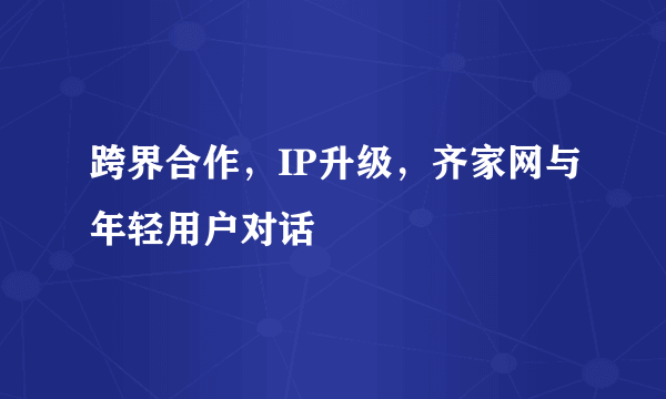 跨界合作，IP升级，齐家网与年轻用户对话