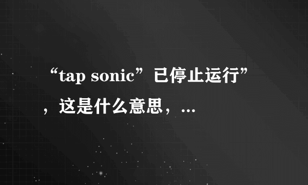 “tap sonic”已停止运行”，这是什么意思，为什么手机运行不了