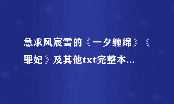 急求风宸雪的《一夕缠绵》《罪妃》及其他txt完整本她的作品，发送到邮箱284731065@qq.com谢谢！！！！