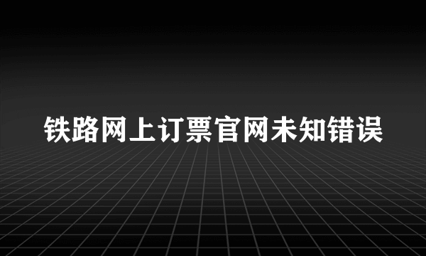 铁路网上订票官网未知错误