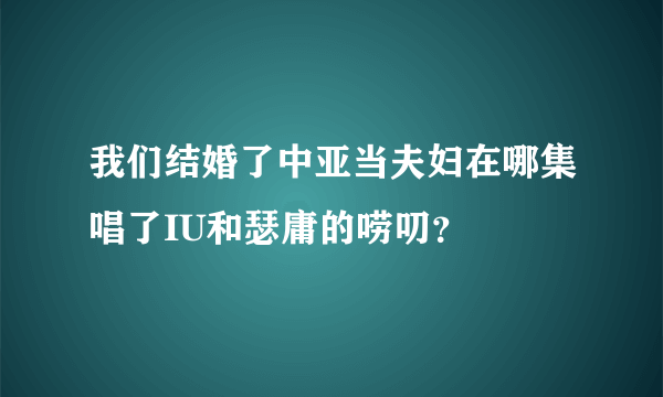 我们结婚了中亚当夫妇在哪集唱了IU和瑟庸的唠叨？