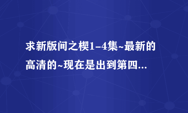 求新版间之楔1-4集~最新的高清的~现在是出到第四集吧？有第五集的话最把第五集也发过来870128929@qq.com