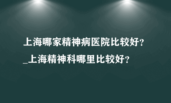 上海哪家精神病医院比较好？_上海精神科哪里比较好？