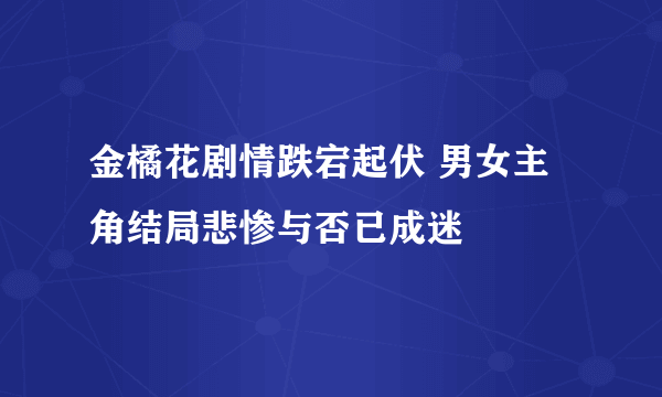 金橘花剧情跌宕起伏 男女主角结局悲惨与否已成迷